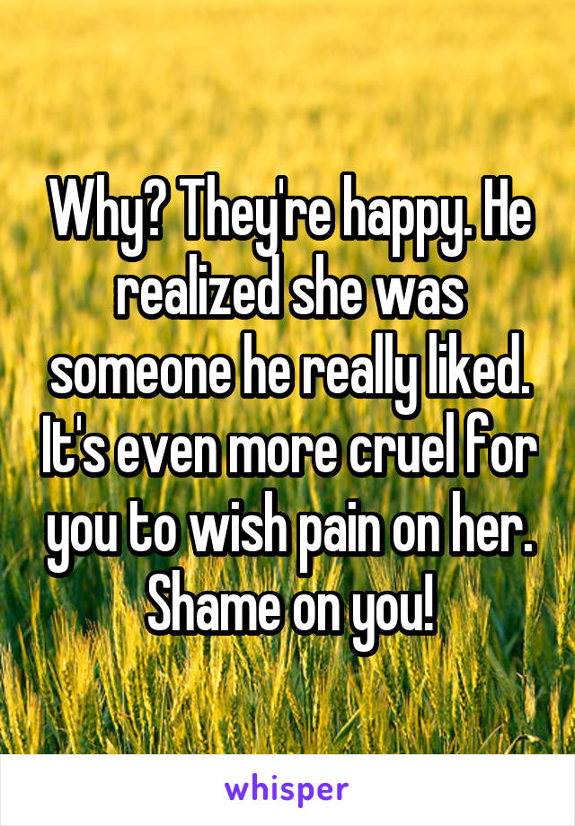 Why? They're happy. He realized she was someone he really liked. It's even more cruel for you to wish pain on her. Shame on you!