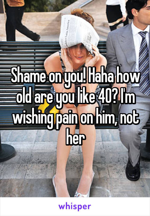 Shame on you! Haha how old are you like 40? I'm wishing pain on him, not her