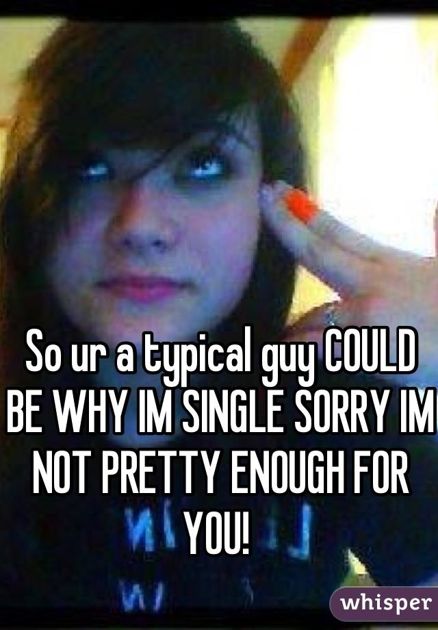 So Ur A Typical Guy Could Be Why Im Single Sorry Im Not Pretty Enough For You