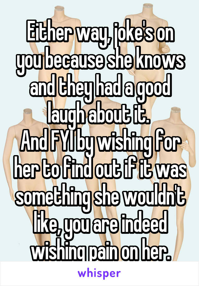 Either way, joke's on you because she knows and they had a good laugh about it. 
And FYI by wishing for her to find out if it was something she wouldn't like, you are indeed wishing pain on her.