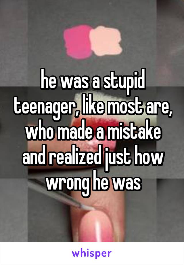 he was a stupid teenager, like most are, who made a mistake and realized just how wrong he was