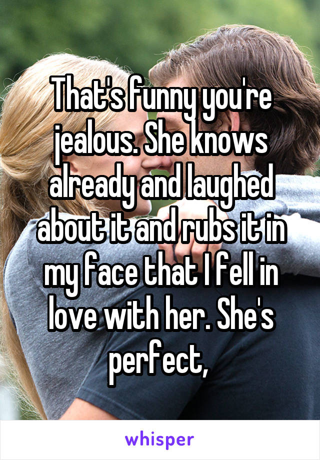  That's funny you're jealous. She knows already and laughed about it and rubs it in my face that I fell in love with her. She's perfect, 