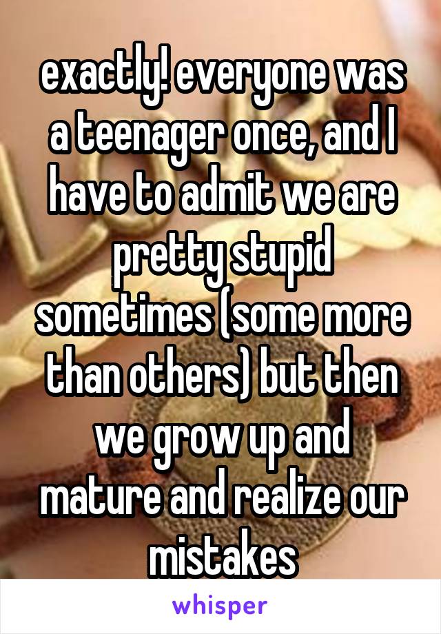 exactly! everyone was a teenager once, and I have to admit we are pretty stupid sometimes (some more than others) but then we grow up and mature and realize our mistakes