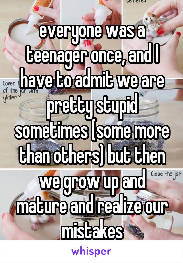 everyone was a teenager once, and I have to admit we are pretty stupid sometimes (some more than others) but then we grow up and mature and realize our mistakes