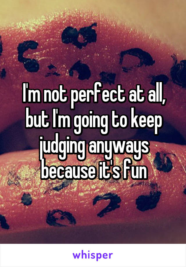 I'm not perfect at all, but I'm going to keep judging anyways because it's fun