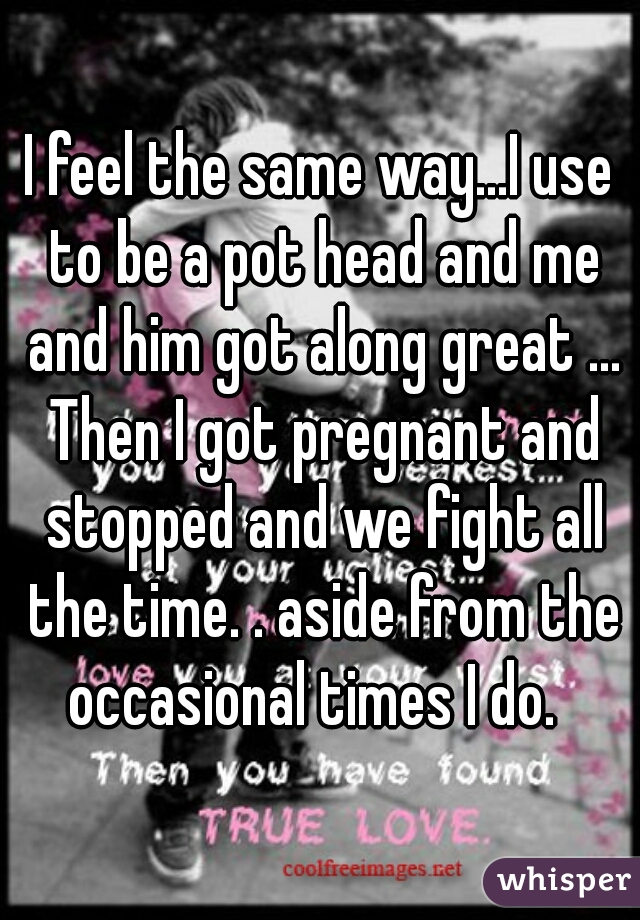 I feel the same way...I use to be a pot head and me and him got along great ... Then I got pregnant and stopped and we fight all the time. . aside from the occasional times I do.  