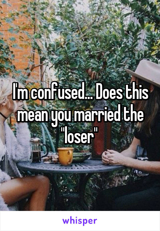 I'm confused... Does this mean you married the "loser" 