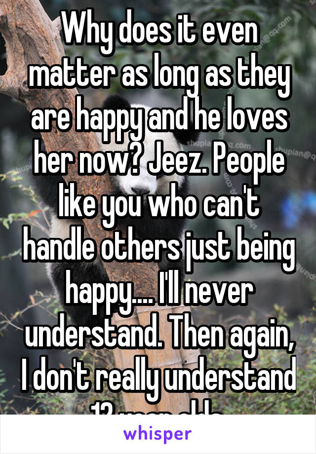 Why does it even matter as long as they are happy and he loves her now? Jeez. People like you who can't handle others just being happy.... I'll never understand. Then again, I don't really understand 12 year olds.