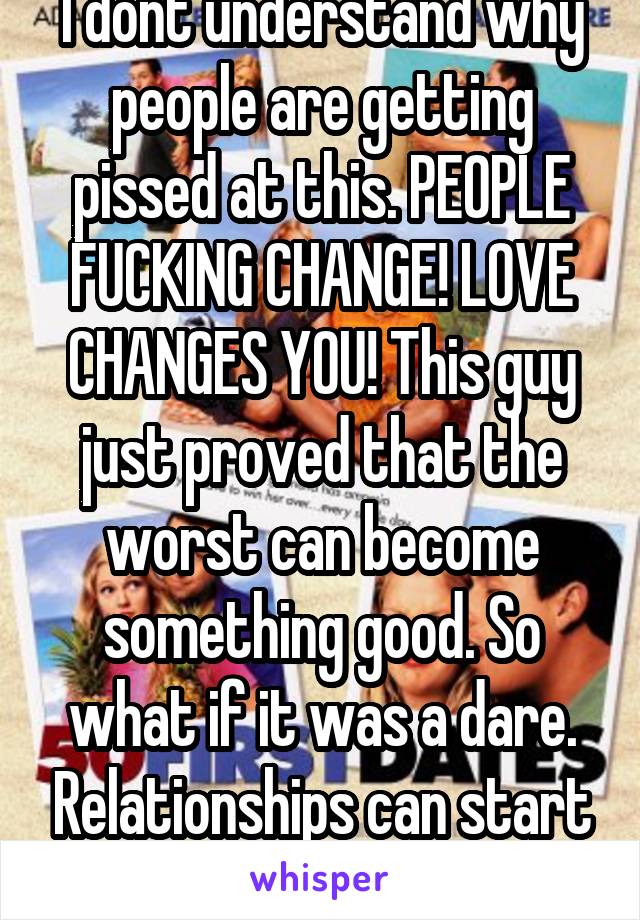 I dont understand why people are getting pissed at this. PEOPLE FUCKING CHANGE! LOVE CHANGES YOU! This guy just proved that the worst can become something good. So what if it was a dare. Relationships can start funny like that