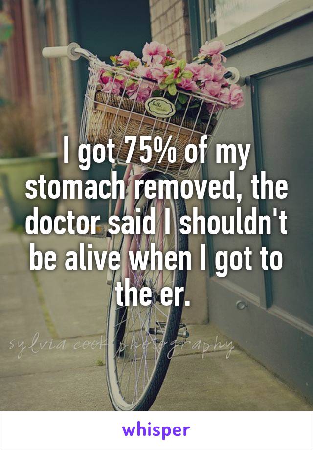 I got 75% of my stomach removed, the doctor said I shouldn't be alive when I got to the er. 