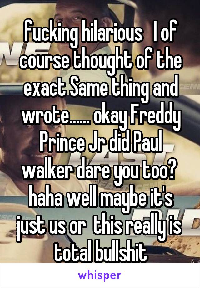 fucking hilarious   I of course thought of the exact Same thing and wrote...... okay Freddy Prince Jr did Paul walker dare you too?  haha well maybe it's just us or  this really is  total bullshit
