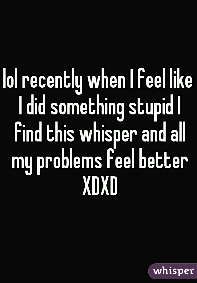 lol recently when I feel like I did something stupid I find this whisper and all my problems feel better XDXD