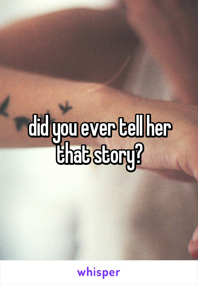 did you ever tell her that story?