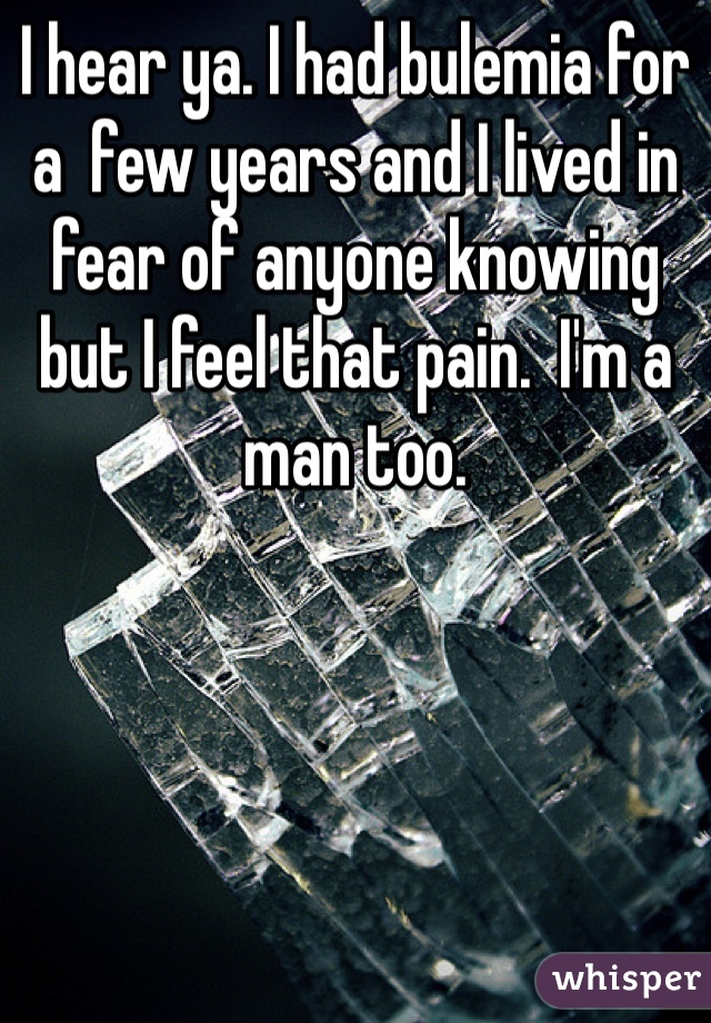 I hear ya. I had bulemia for a  few years and I lived in fear of anyone knowing but I feel that pain.  I'm a man too. 