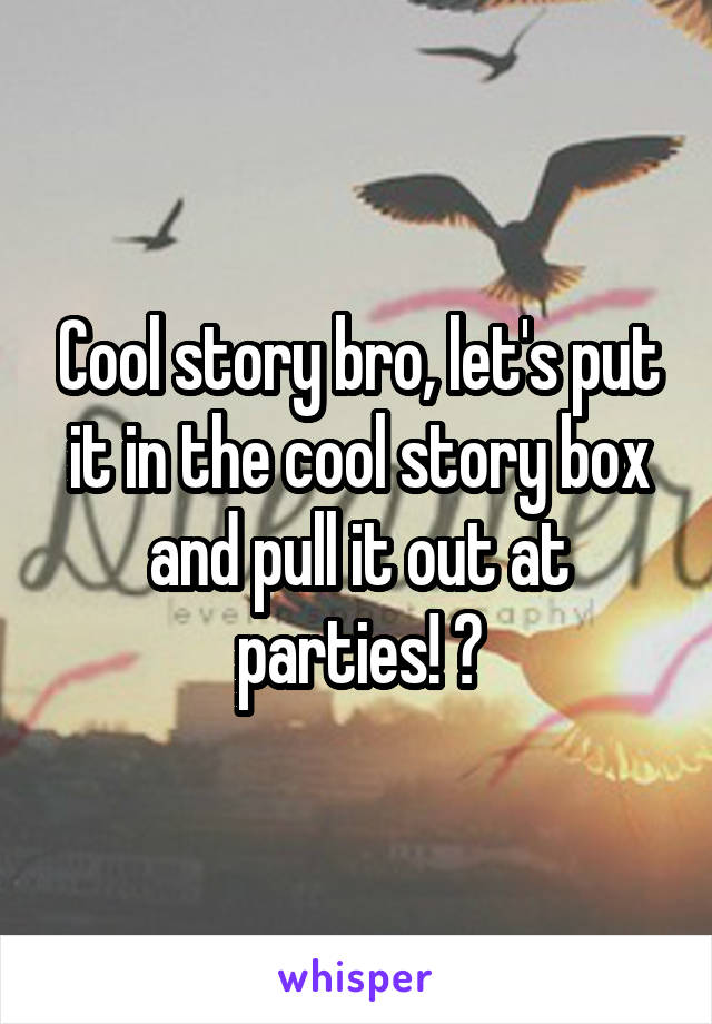 Cool story bro, let's put it in the cool story box and pull it out at parties! 🎉