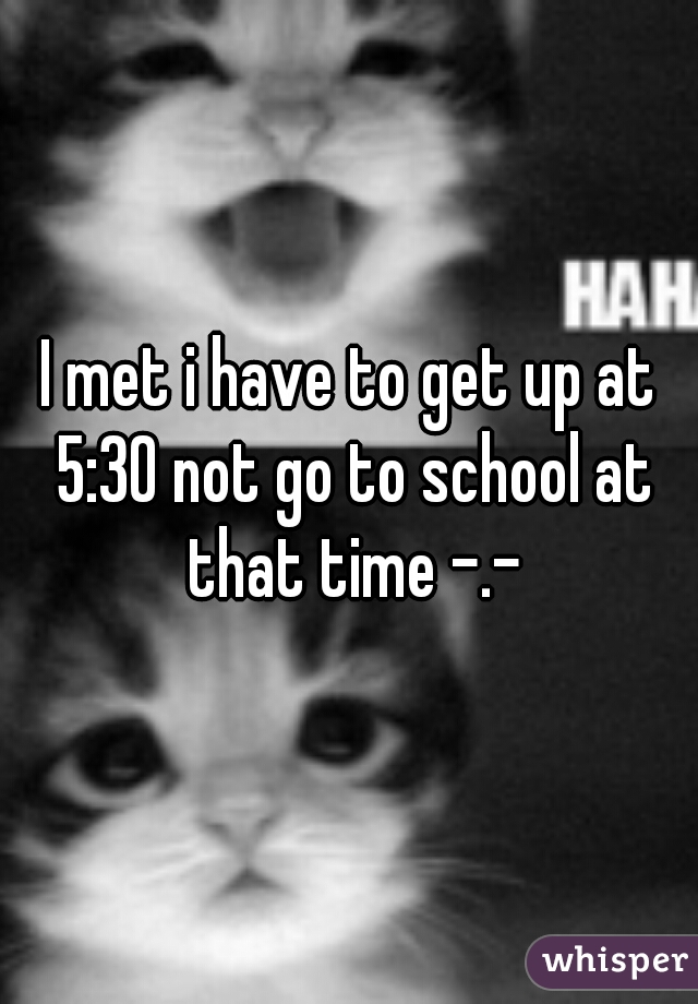 I met i have to get up at 5:30 not go to school at that time -.-