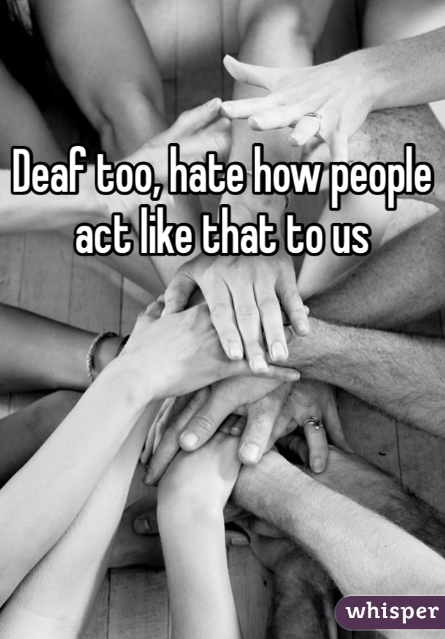 Deaf too, hate how people act like that to us