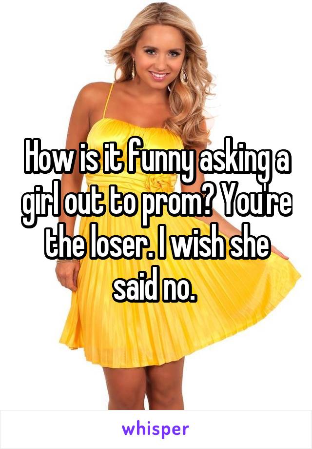 How is it funny asking a girl out to prom? You're the loser. I wish she said no. 