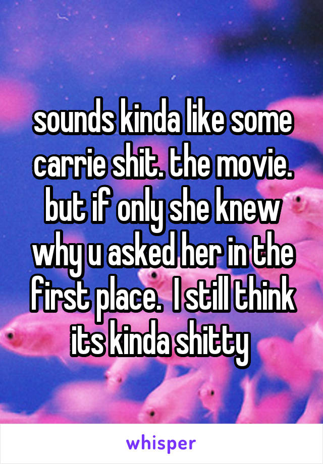 sounds kinda like some carrie shit. the movie. but if only she knew why u asked her in the first place.  I still think its kinda shitty 