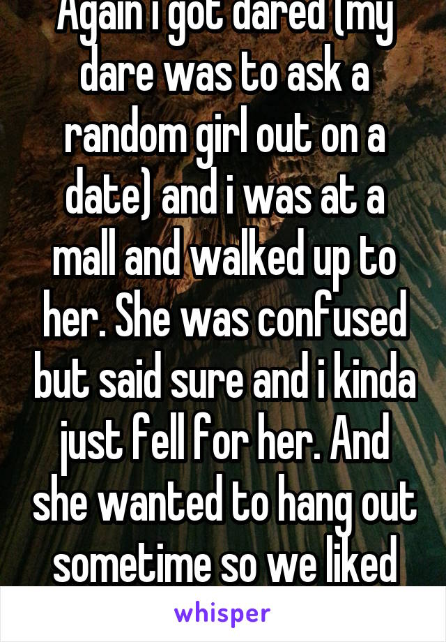 Again i got dared (my dare was to ask a random girl out on a date) and i was at a mall and walked up to her. She was confused but said sure and i kinda just fell for her. And she wanted to hang out sometime so we liked each other. 