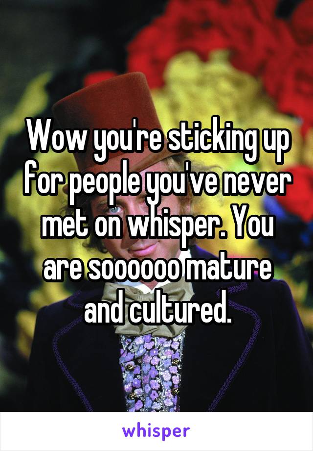 Wow you're sticking up for people you've never met on whisper. You are soooooo mature and cultured.