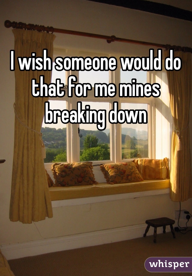 I wish someone would do that for me mines breaking down
