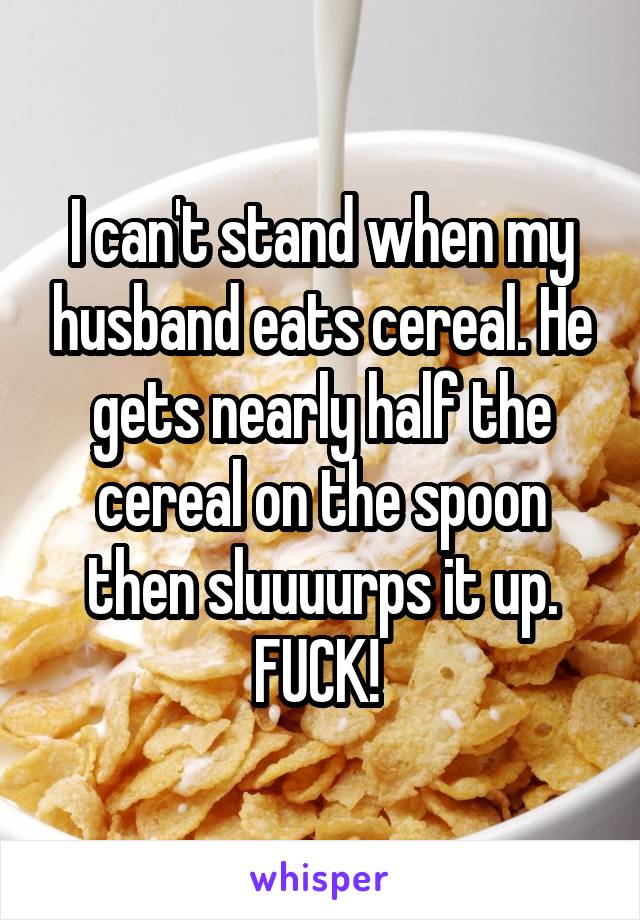 I can't stand when my husband eats cereal. He gets nearly half the cereal on the spoon then sluuuurps it up. FUCK! 
