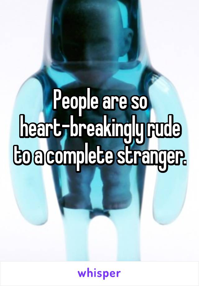 People are so heart-breakingly rude to a complete stranger. 