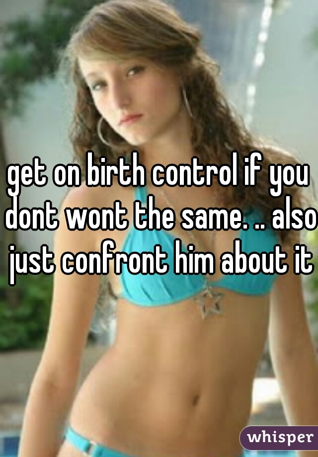 get on birth control if you dont wont the same. .. also just confront him about it