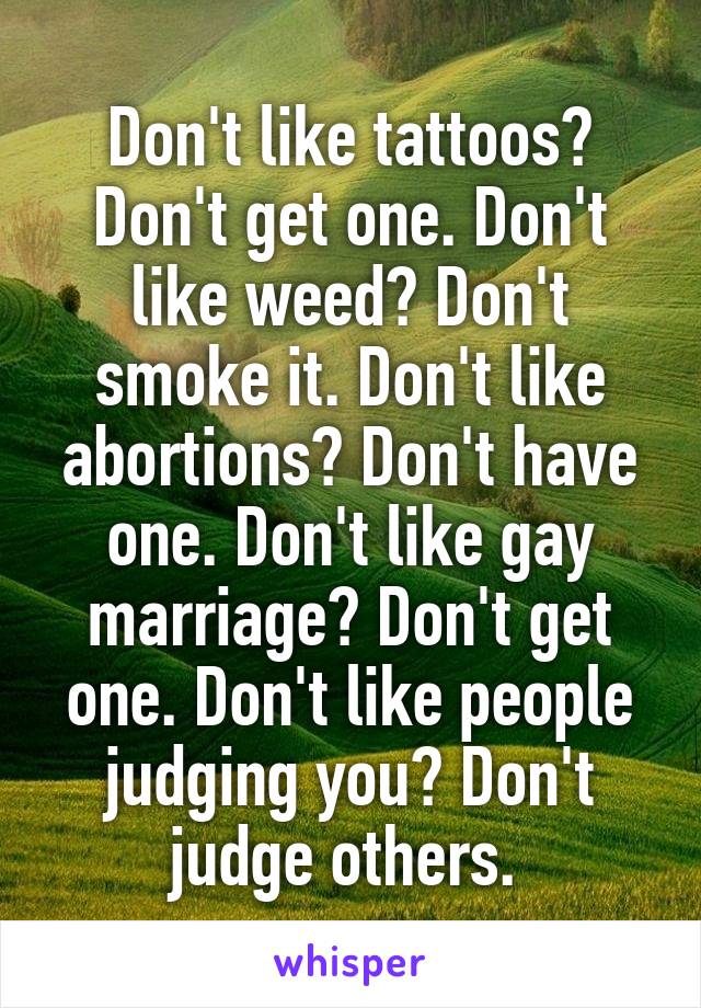 Don't like tattoos? Don't get one. Don't like weed? Don't smoke it. Don't like abortions? Don't have one. Don't like gay marriage? Don't get one. Don't like people judging you? Don't judge others. 