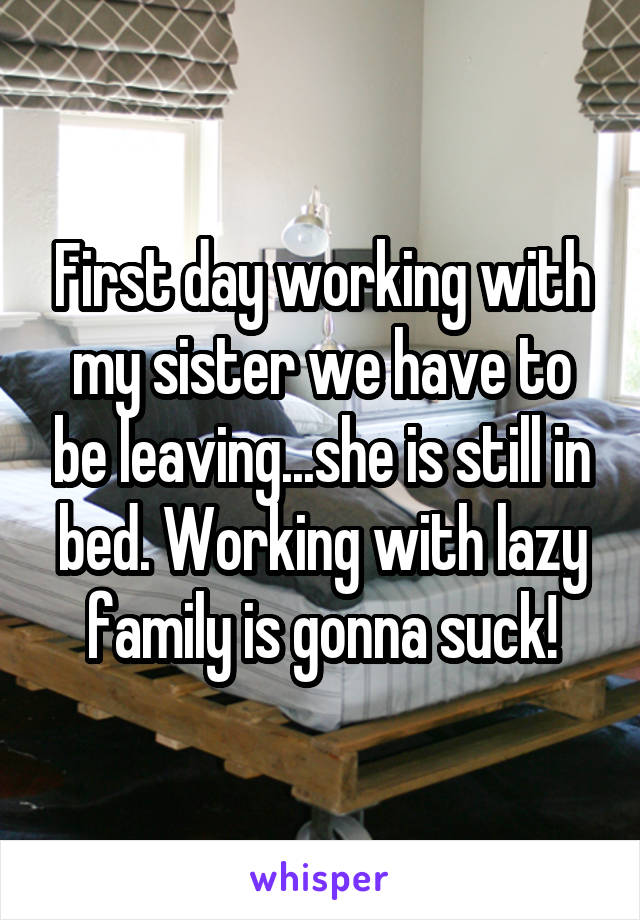 First day working with my sister we have to be leaving...she is still in bed. Working with lazy family is gonna suck!