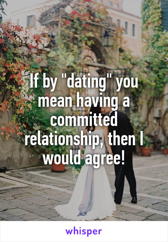 If by "dating" you mean having a committed relationship, then I would agree!