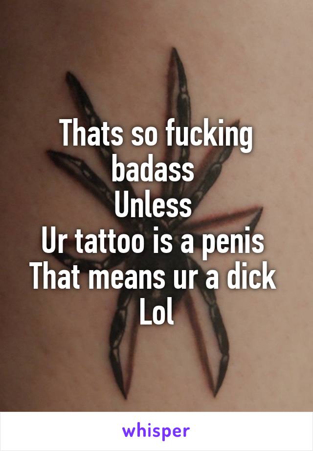 Thats so fucking badass 
Unless 
Ur tattoo is a penis 
That means ur a dick 
Lol