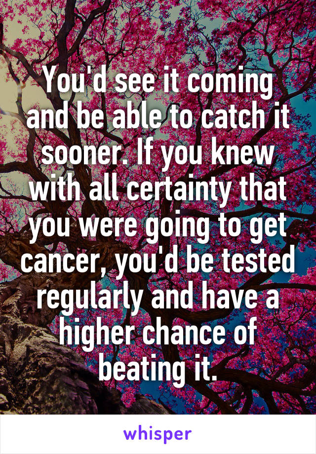 You'd see it coming and be able to catch it sooner. If you knew with all certainty that you were going to get cancer, you'd be tested regularly and have a higher chance of beating it.