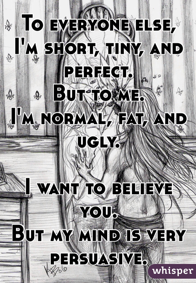 To everyone else,
I'm short, tiny, and perfect.
But to me.
I'm normal, fat, and ugly.

I want to believe you.
But my mind is very persuasive.