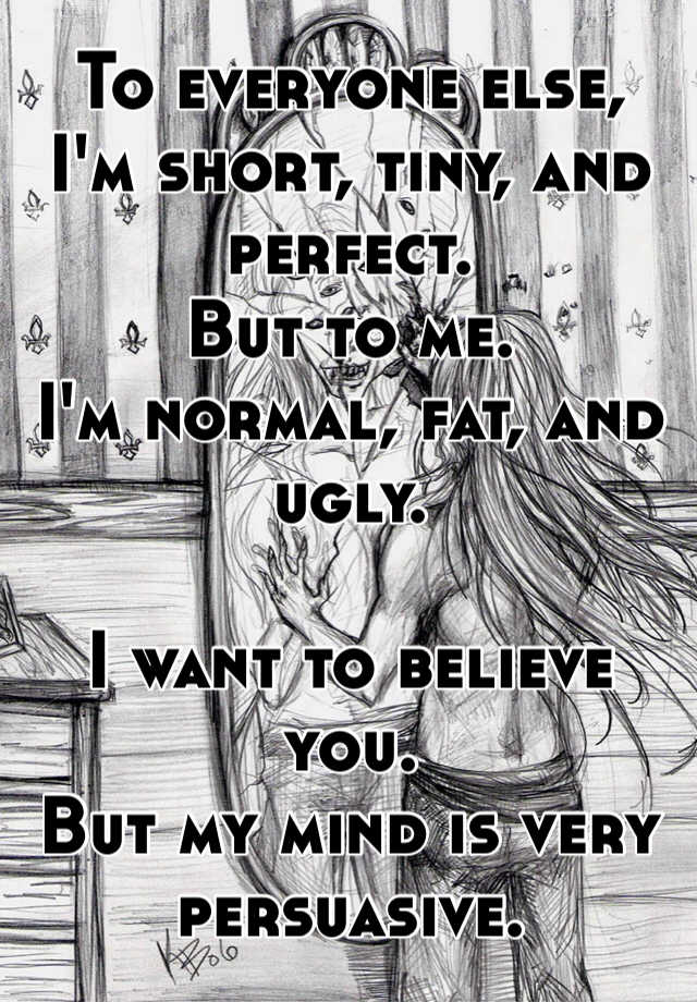 To everyone else,
I'm short, tiny, and perfect.
But to me.
I'm normal, fat, and ugly.

I want to believe you.
But my mind is very persuasive.