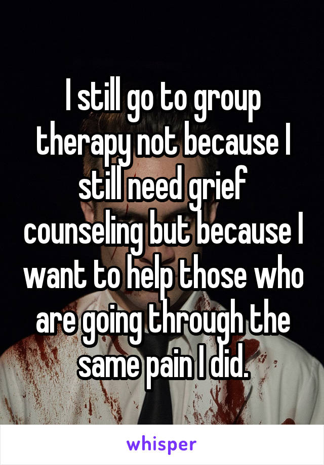 I still go to group therapy not because I still need grief counseling but because I want to help those who are going through the same pain I did.