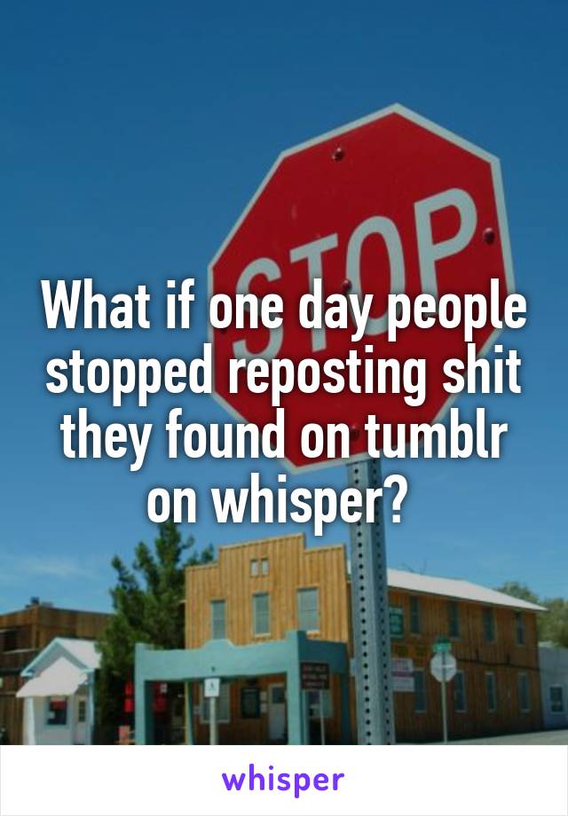 What if one day people stopped reposting shit they found on tumblr on whisper? 