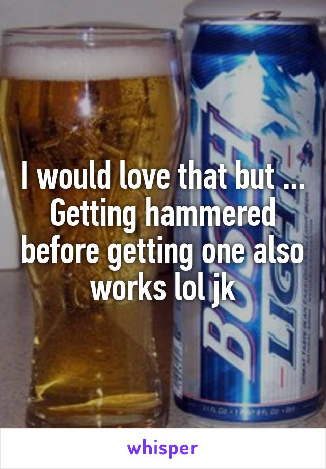 I would love that but ... Getting hammered before getting one also works lol jk