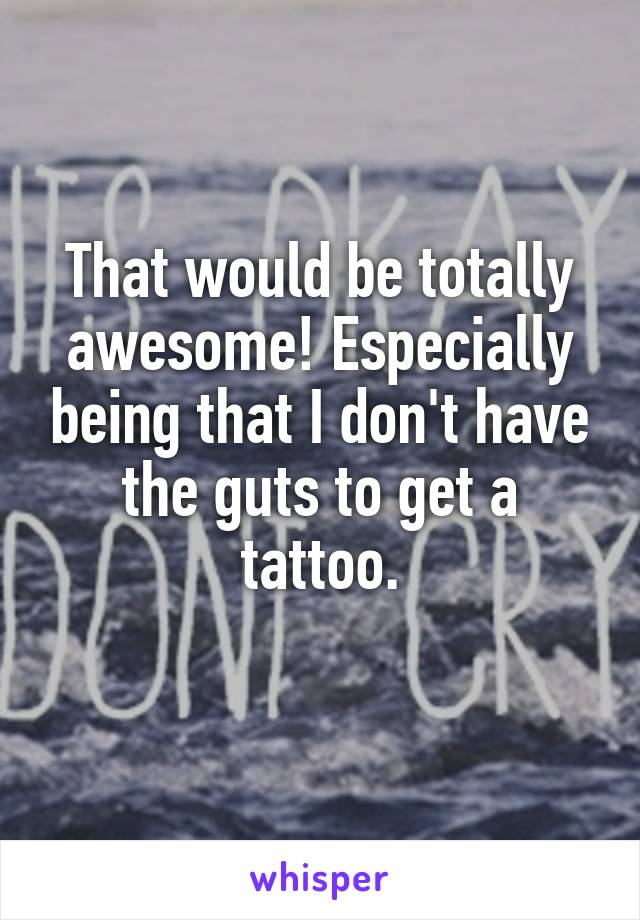 That would be totally awesome! Especially being that I don't have the guts to get a tattoo.
  