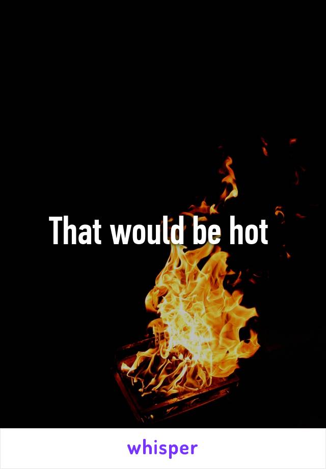 That would be hot 