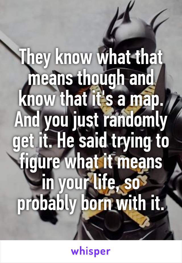 They know what that means though and know that it's a map. And you just randomly get it. He said trying to figure what it means in your life, so probably born with it.