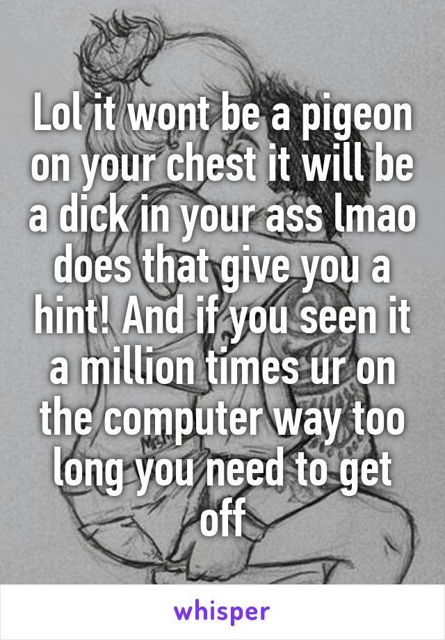 Lol it wont be a pigeon on your chest it will be a dick in your ass lmao does that give you a hint! And if you seen it a million times ur on the computer way too long you need to get off