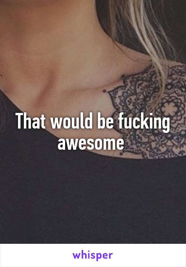 That would be fucking awesome 