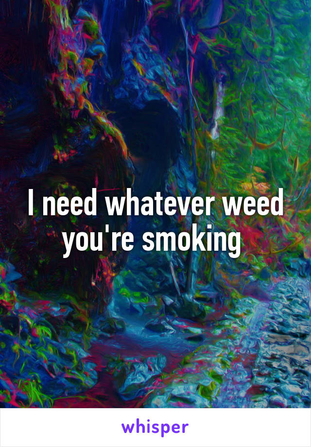 I need whatever weed you're smoking 