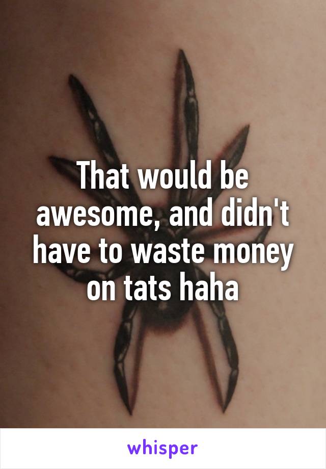 That would be awesome, and didn't have to waste money on tats haha