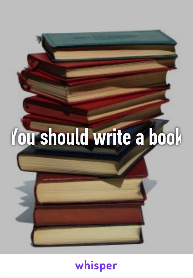 You should write a book