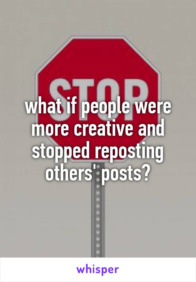 what if people were more creative and stopped reposting others' posts?