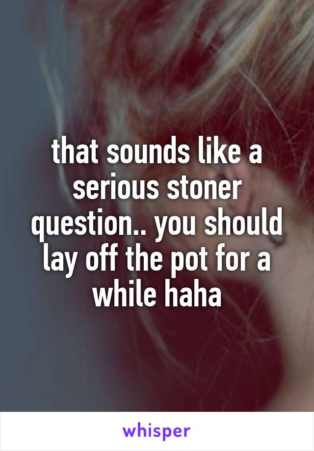 that sounds like a serious stoner question.. you should lay off the pot for a while haha