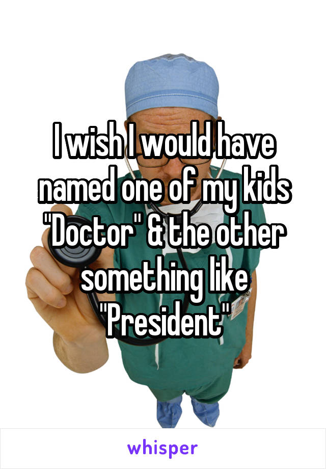 I wish I would have named one of my kids "Doctor" & the other something like "President"